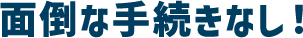 面倒な手続きなし