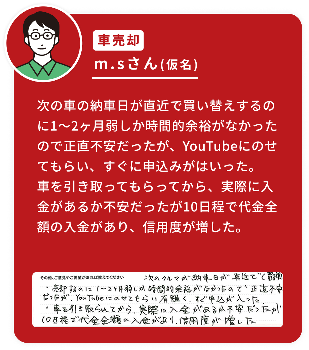 次の車の納車日が直近で買い替えするのに1〜2ヶ月弱しか時間的余裕がなかったので正直不安だったが、YouTubeにのせてもらい、すぐに申込みがはいった。車を引き取ってもらってから、実際に入金があるか不安だったが10日程で代金全額の入金があり、信用度が増した。