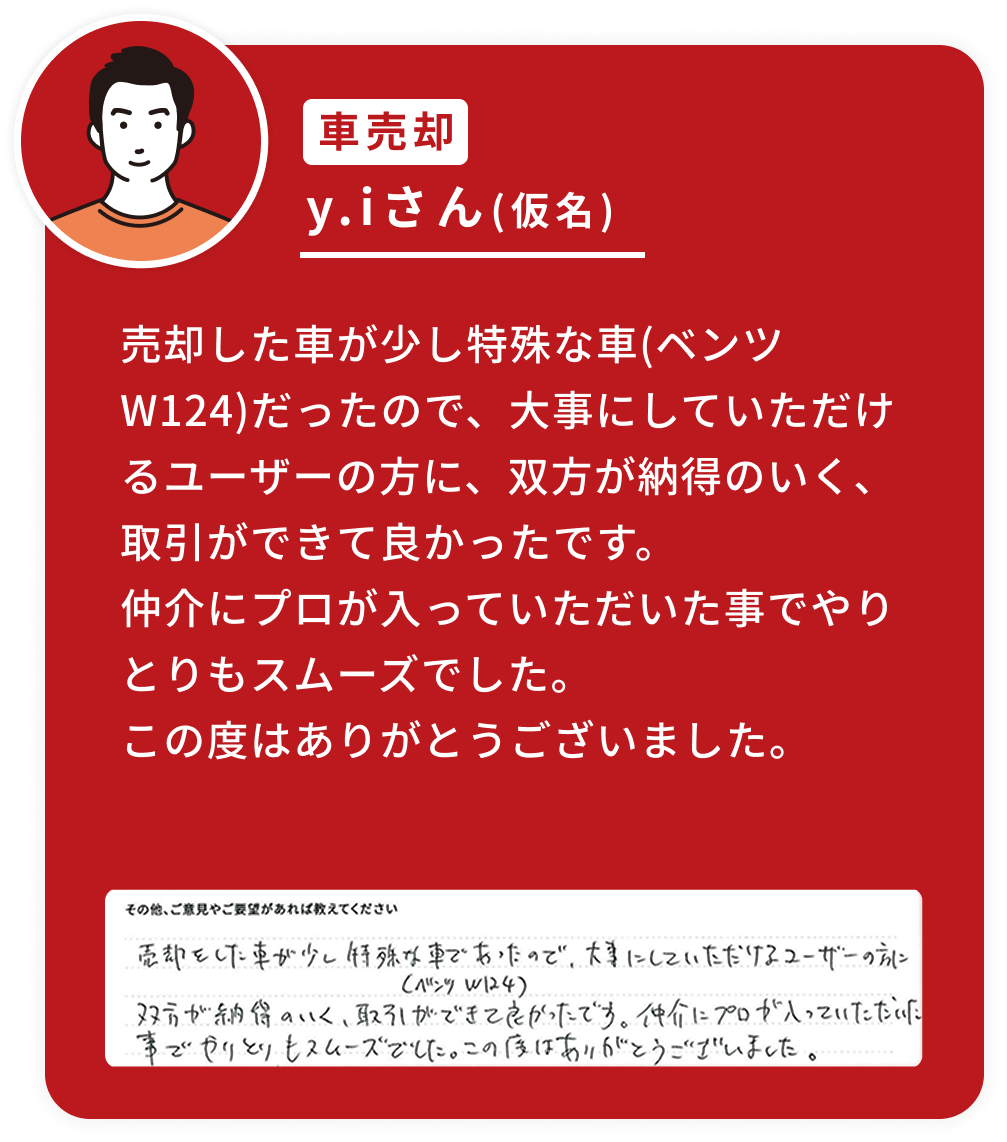売却した車が少し特殊な車(ベンツW124)だったので、大事にしていただけるユーザーの方に、双方が納得のいく、取引ができて良かったです。仲介にプロが入っていただいた事でやりとりもスムーズでした。この度はありがとうございました。