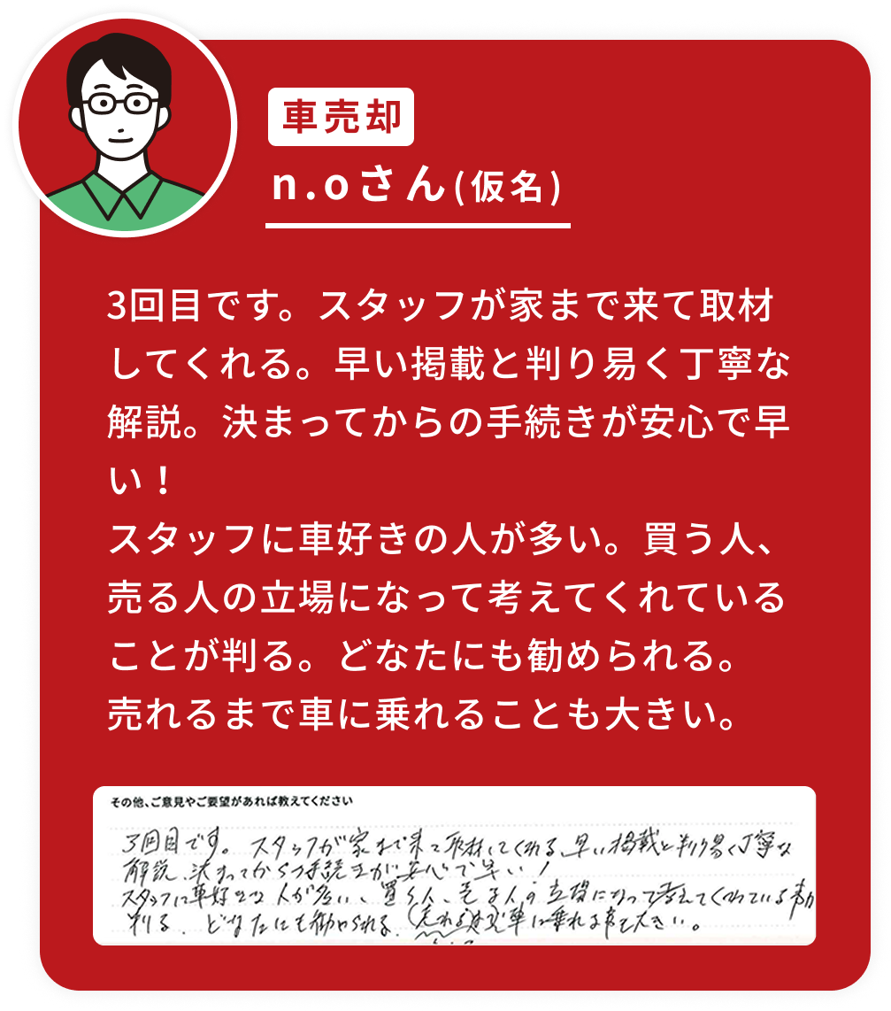 3回目です。スタッフが家まで来て取材してくれる。早い掲載と判り易く丁寧な解説。決まってからの手続きが安心で早い！スタッフに車好きの人が多い。買う人、売る人の立場になって考えてくれていることが判る。どなたにも勧められる。売れるまで車に乗れることも大きい。